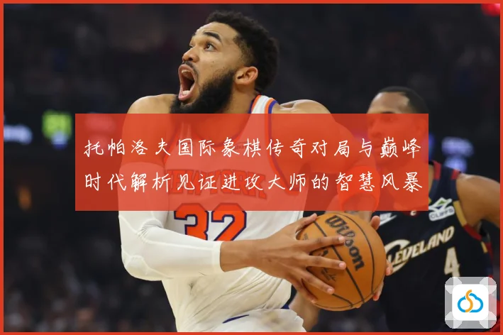 托帕洛夫国际象棋传奇对局与巅峰时代解析见证进攻大师的智慧风暴与荣耀历程：最新赛事动态与深度分析