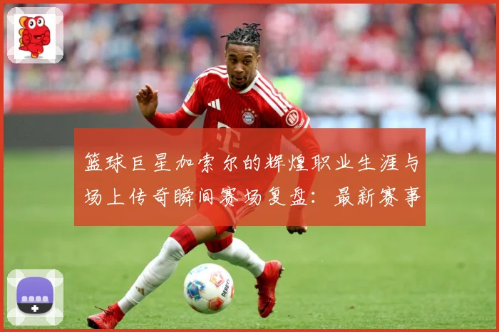 篮球巨星加索尔的辉煌职业生涯与场上传奇瞬间赛场复盘：最新赛事动态与深度分析