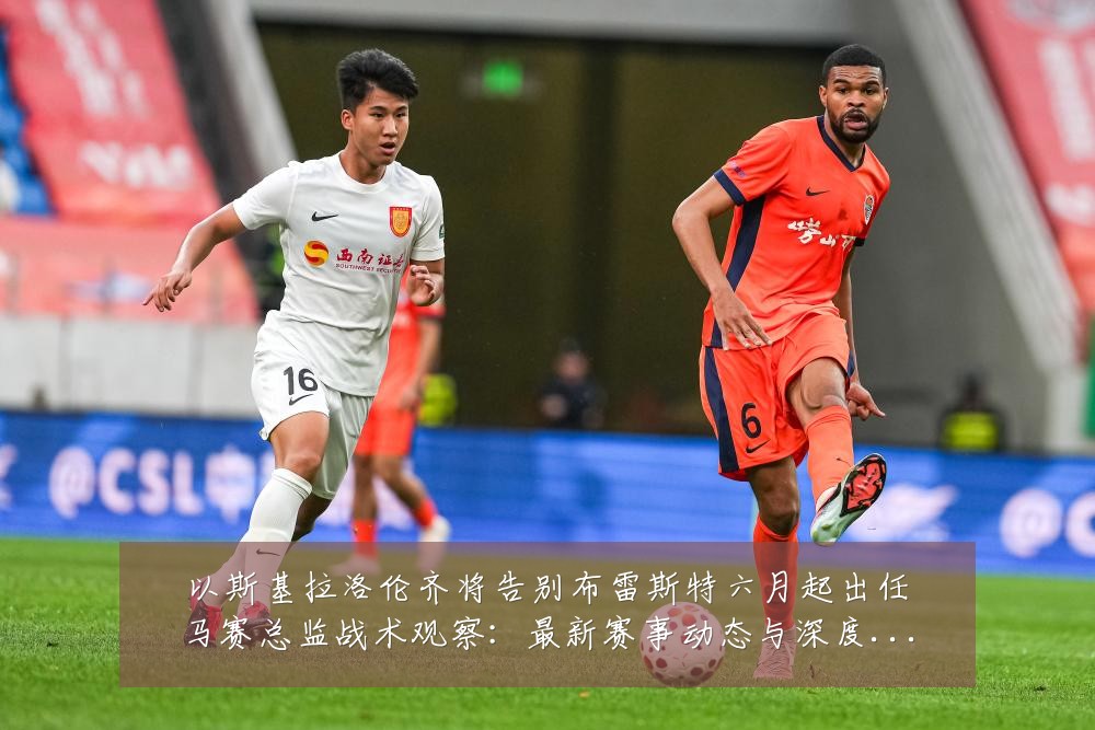以斯基拉洛伦齐将告别布雷斯特六月起出任马赛总监战术观察：最新赛事动态与深度分析