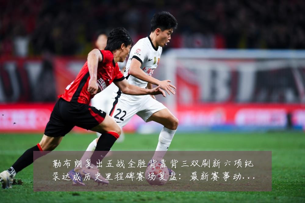 勒布朗复出五战全胜背靠背三双刷新六项纪录达成历史里程碑赛场复盘：最新赛事动态与深度分析