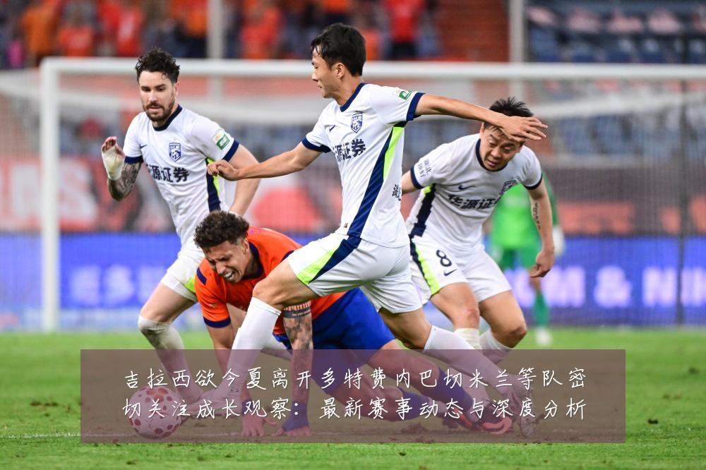 吉拉西欲今夏离开多特费内巴切米兰等队密切关注成长观察：最新赛事动态与深度分析