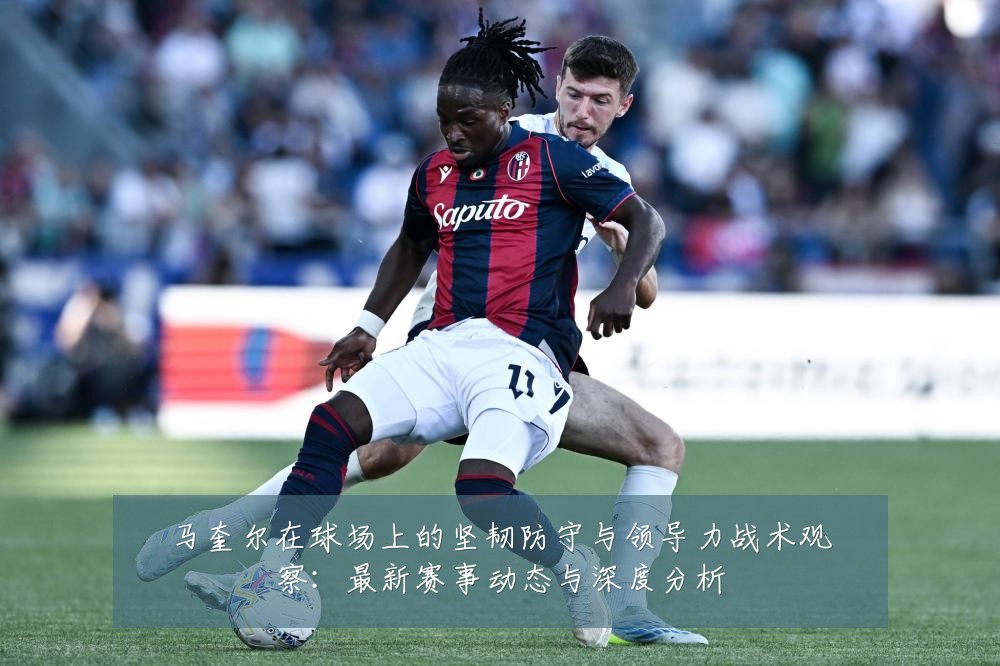 马奎尔在球场上的坚韧防守与领导力战术观察：最新赛事动态与深度分析
