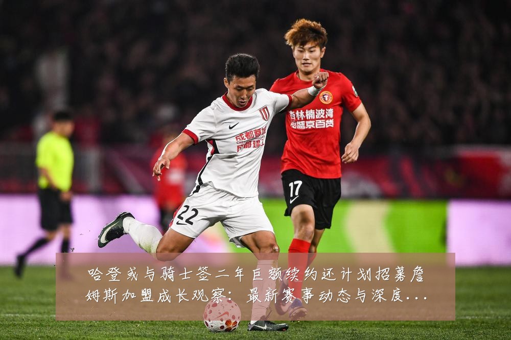 哈登或与骑士签二年巨额续约还计划招募詹姆斯加盟成长观察：最新赛事动态与深度分析