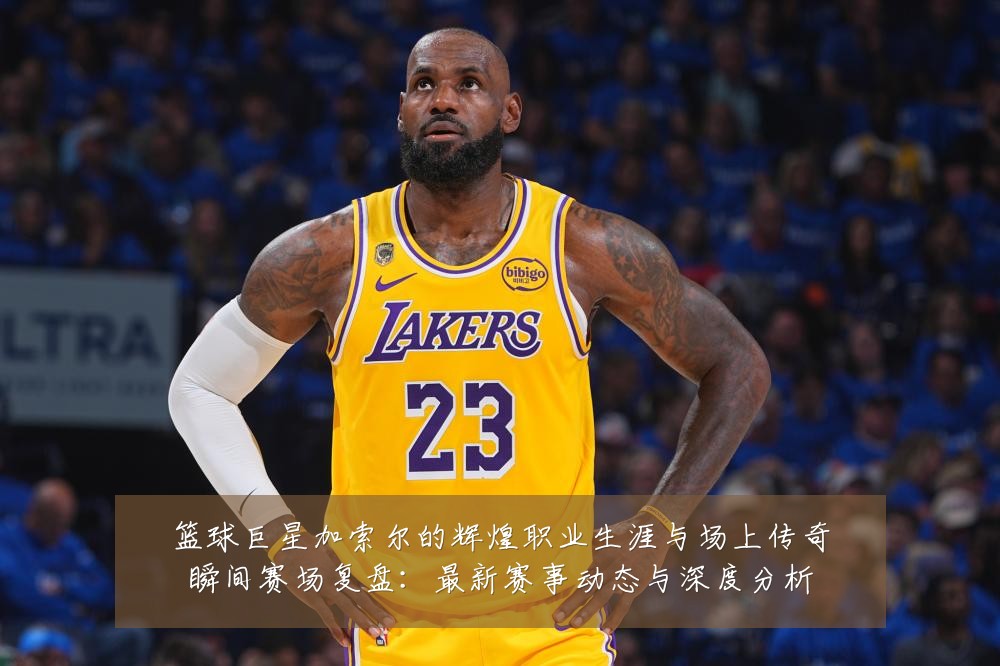 篮球巨星加索尔的辉煌职业生涯与场上传奇瞬间赛场复盘：最新赛事动态与深度分析
